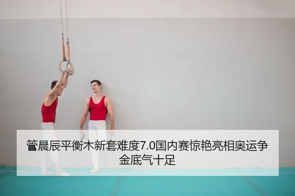 管晨辰平衡木新套难度7.0国内赛惊艳亮相奥运争金底气十足