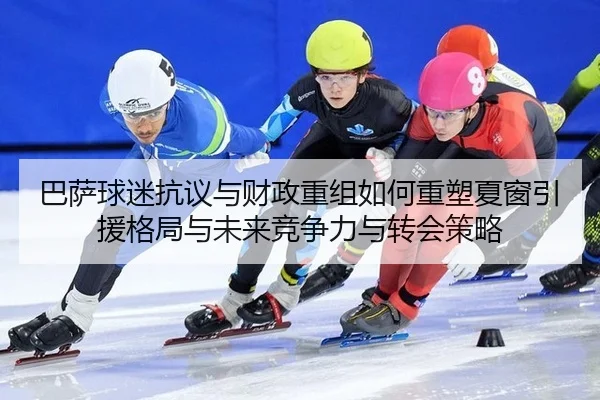 巴萨球迷抗议与财政重组如何重塑夏窗引援格局与未来竞争力与转会策略